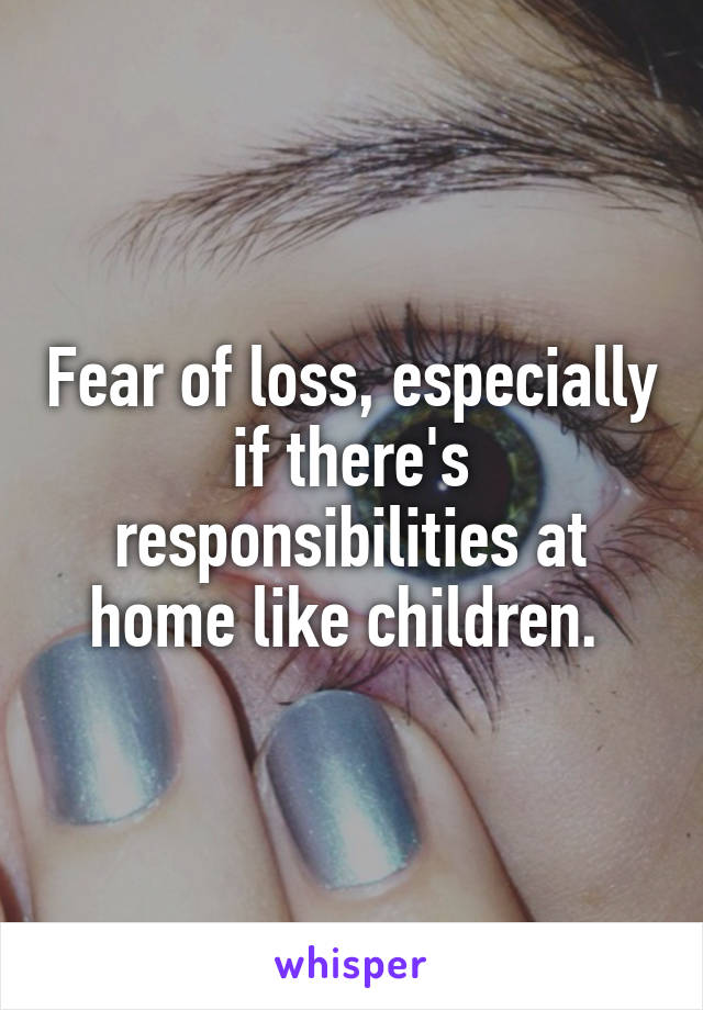 Fear of loss, especially if there's responsibilities at home like children. 