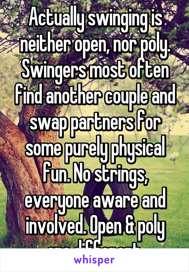 Actually swinging is neither open, nor poly. Swingers most often find another couple and swap partners for some purely physical fun. No strings, everyone aware and involved. Open & poly are different.
