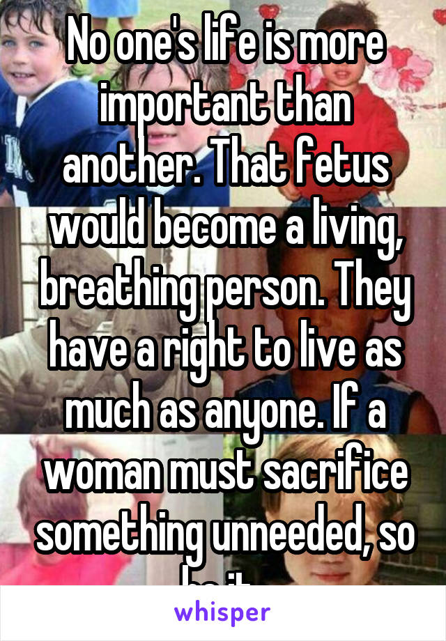 No one's life is more important than another. That fetus would become a living, breathing person. They have a right to live as much as anyone. If a woman must sacrifice something unneeded, so be it. 