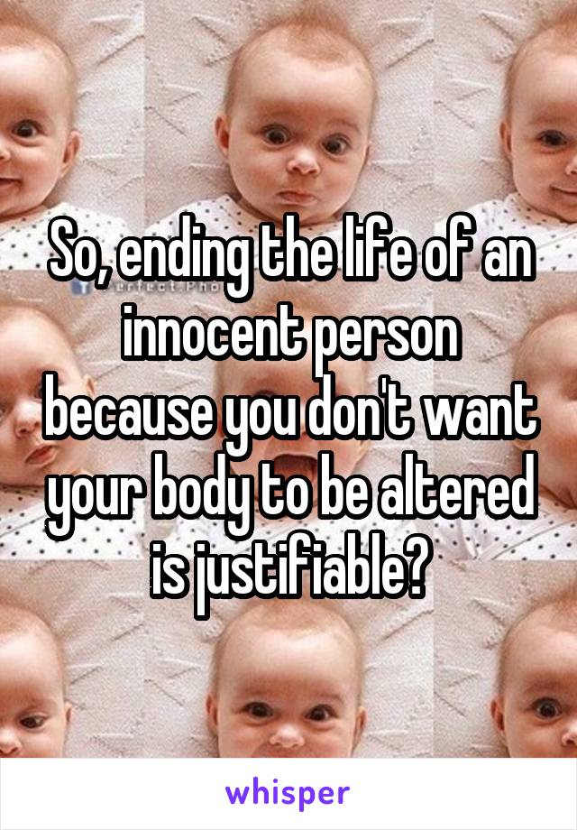 So, ending the life of an innocent person because you don't want your body to be altered is justifiable?