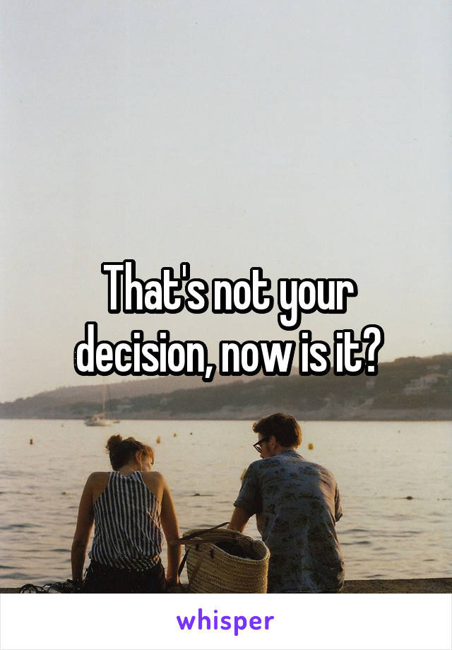 That's not your decision, now is it?