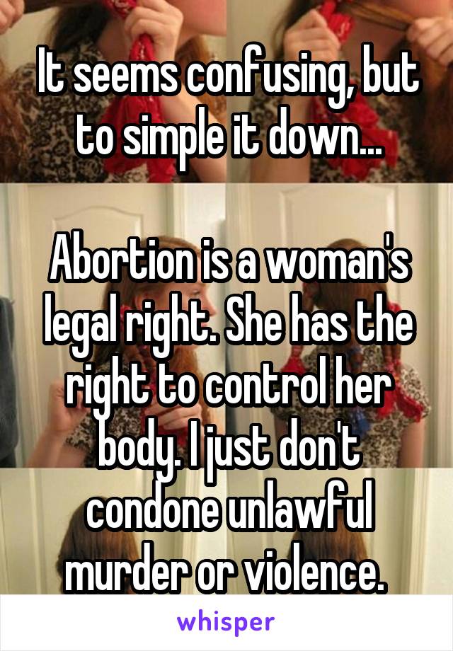 It seems confusing, but to simple it down...

Abortion is a woman's legal right. She has the right to control her body. I just don't condone unlawful murder or violence. 