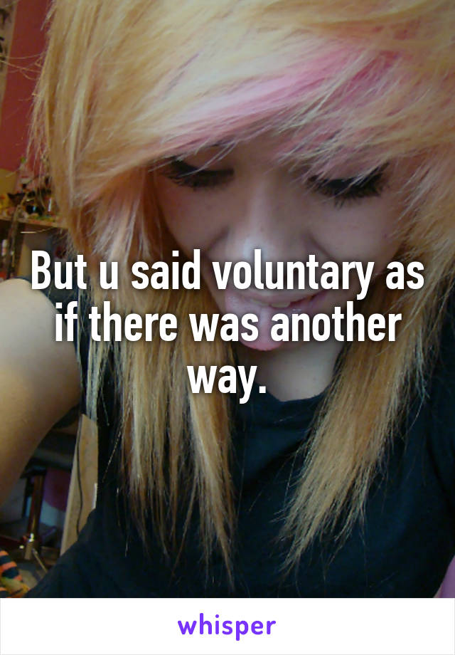 But u said voluntary as if there was another way.