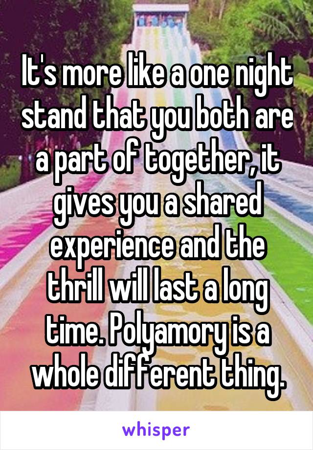 It's more like a one night stand that you both are a part of together, it gives you a shared experience and the thrill will last a long time. Polyamory is a whole different thing.