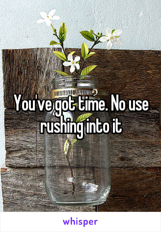 You've got time. No use rushing into it