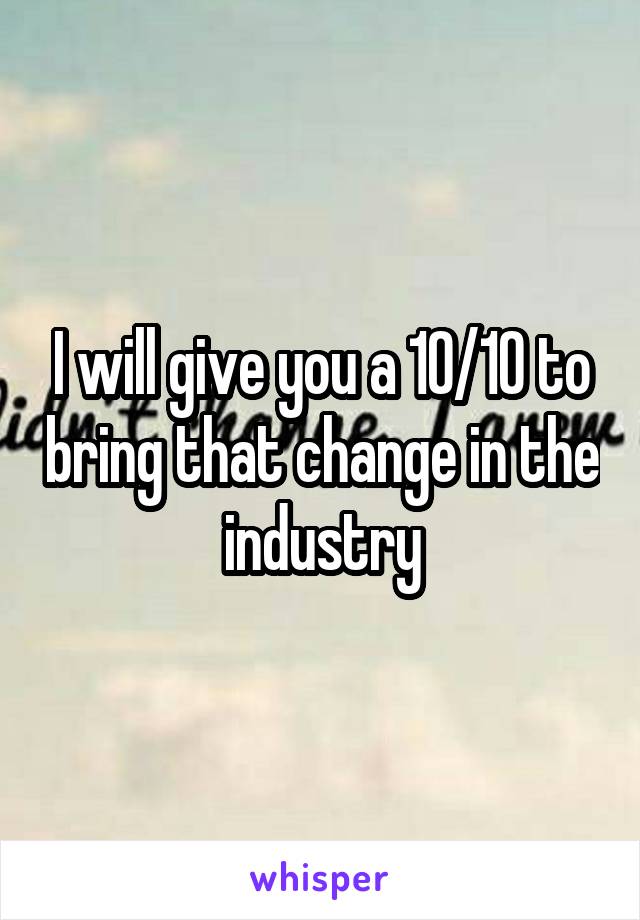 I will give you a 10/10 to bring that change in the industry
