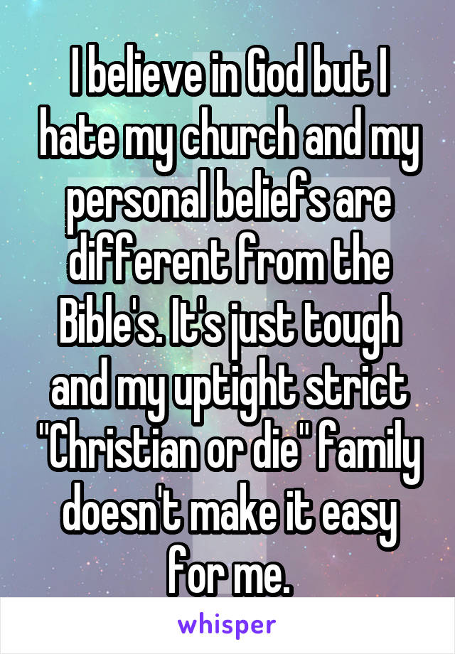 I believe in God but I hate my church and my personal beliefs are different from the Bible's. It's just tough and my uptight strict "Christian or die" family doesn't make it easy for me.