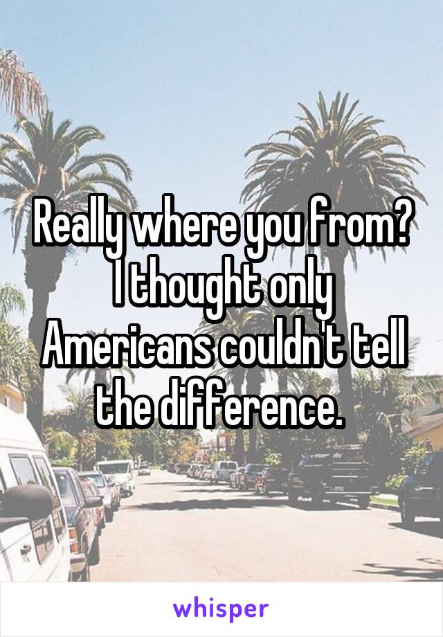 Really where you from? I thought only Americans couldn't tell the difference. 