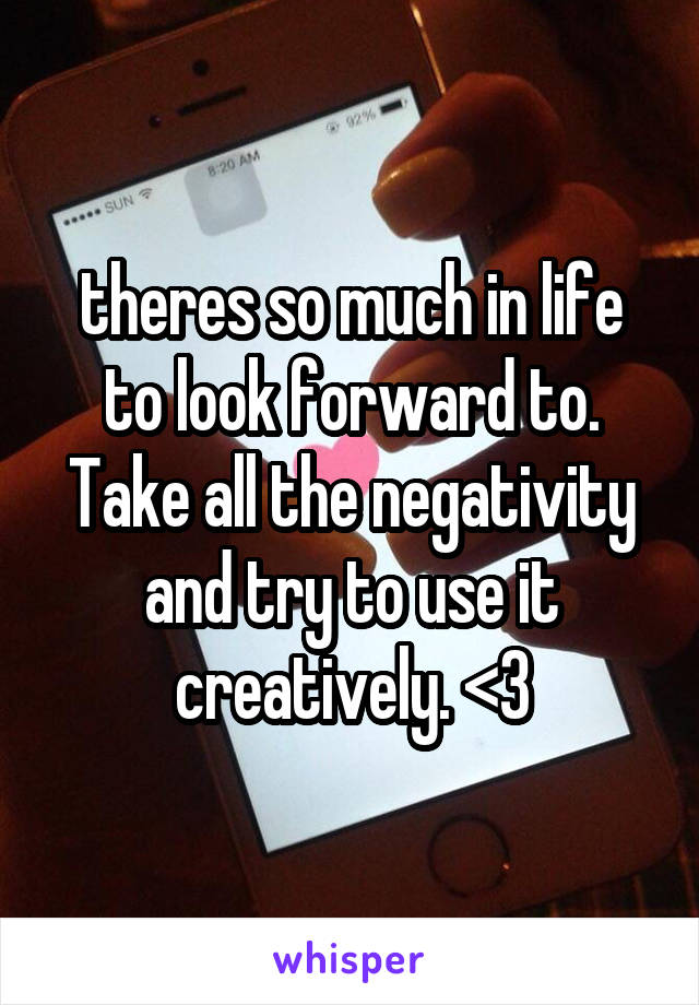 theres so much in life to look forward to. Take all the negativity and try to use it creatively. <3