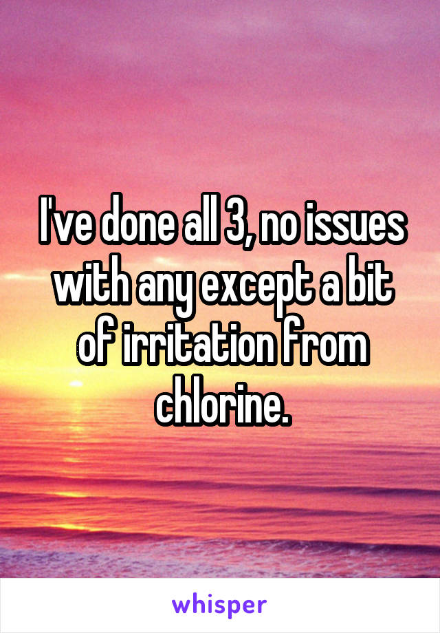 I've done all 3, no issues with any except a bit of irritation from chlorine.