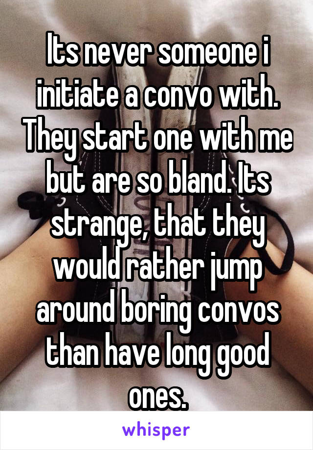 Its never someone i initiate a convo with. They start one with me but are so bland. Its strange, that they would rather jump around boring convos than have long good ones.