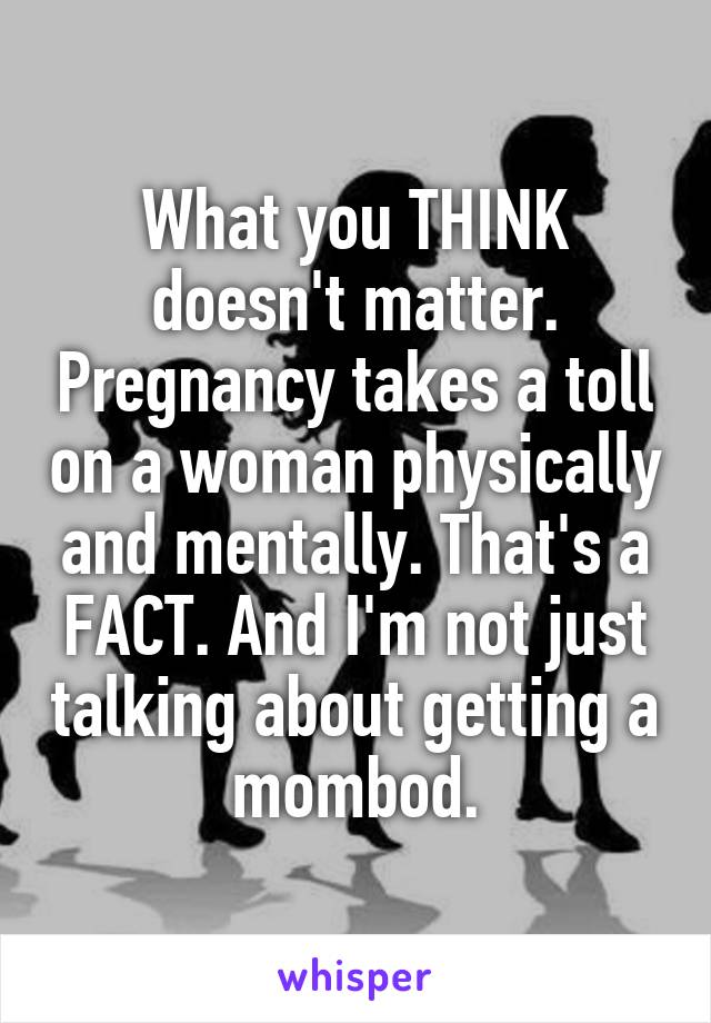 What you THINK doesn't matter. Pregnancy takes a toll on a woman physically and mentally. That's a FACT. And I'm not just talking about getting a mombod.