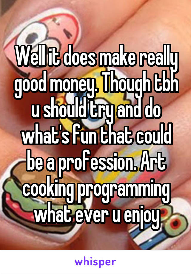 Well it does make really good money. Though tbh u should try and do what's fun that could be a profession. Art cooking programming what ever u enjoy