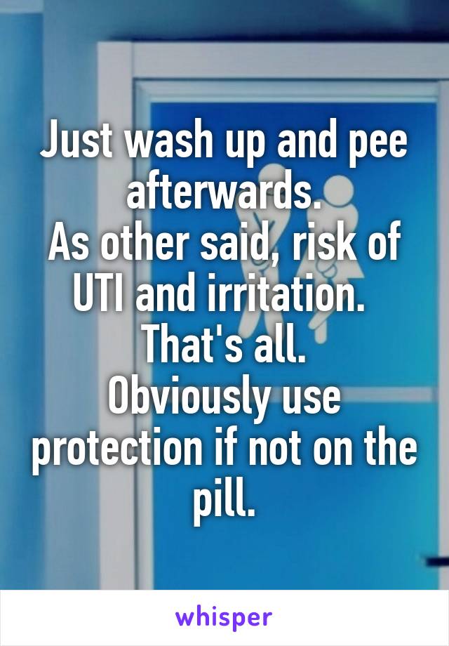 Just wash up and pee afterwards.
As other said, risk of UTI and irritation. 
That's all.
Obviously use protection if not on the pill.