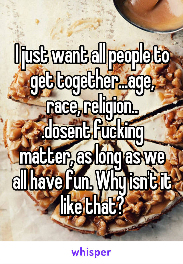 I just want all people to get together...age, race, religion..
.dosent fucking matter, as long as we all have fun. Why isn't it like that?