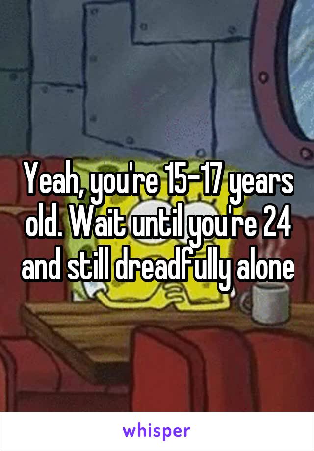 Yeah, you're 15-17 years old. Wait until you're 24 and still dreadfully alone