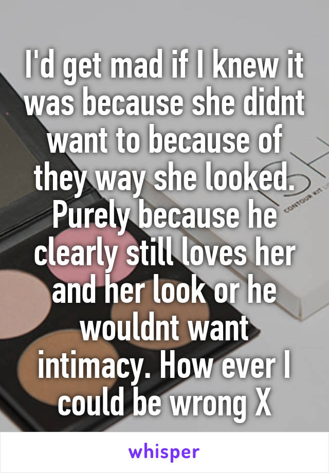 I'd get mad if I knew it was because she didnt want to because of they way she looked. Purely because he clearly still loves her and her look or he wouldnt want intimacy. How ever I could be wrong X