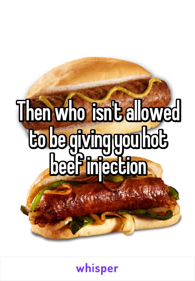 Then who  isn't allowed to be giving you hot beef injection
