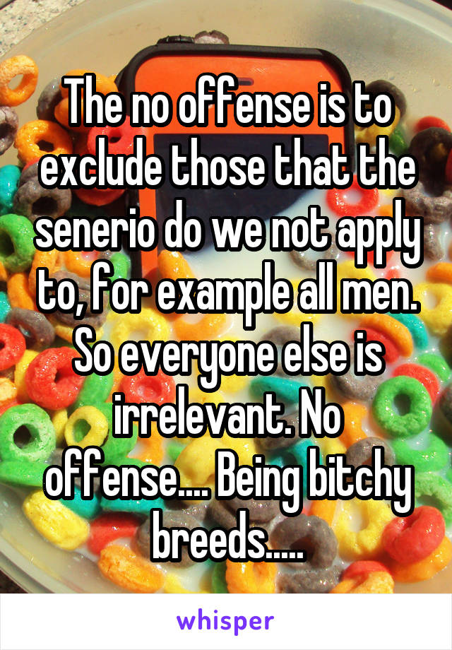 The no offense is to exclude those that the senerio do we not apply to, for example all men. So everyone else is irrelevant. No offense.... Being bitchy breeds.....