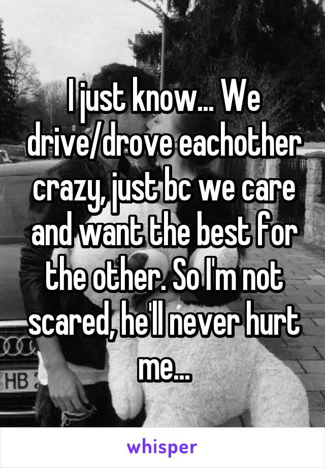 I just know... We drive/drove eachother crazy, just bc we care and want the best for the other. So I'm not scared, he'll never hurt me...