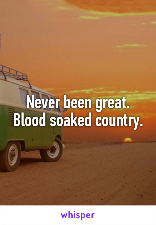 Never been great. Blood soaked country.