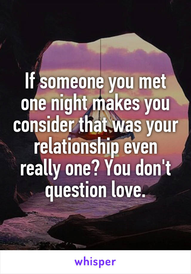 If someone you met one night makes you consider that was your relationship even really one? You don't question love.