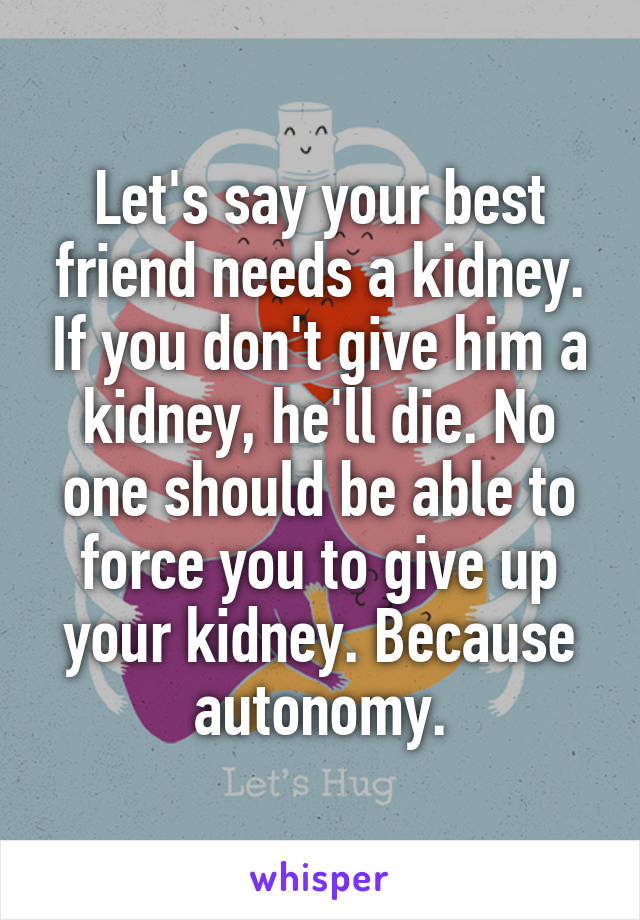 Let's say your best friend needs a kidney. If you don't give him a kidney, he'll die. No one should be able to force you to give up your kidney. Because autonomy.