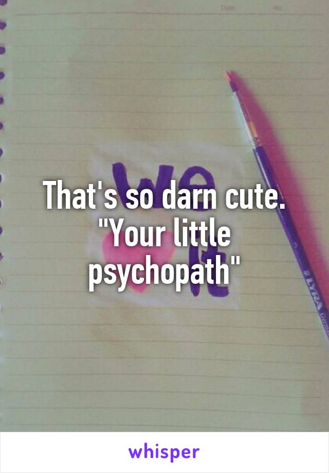 That's so darn cute. "Your little psychopath"