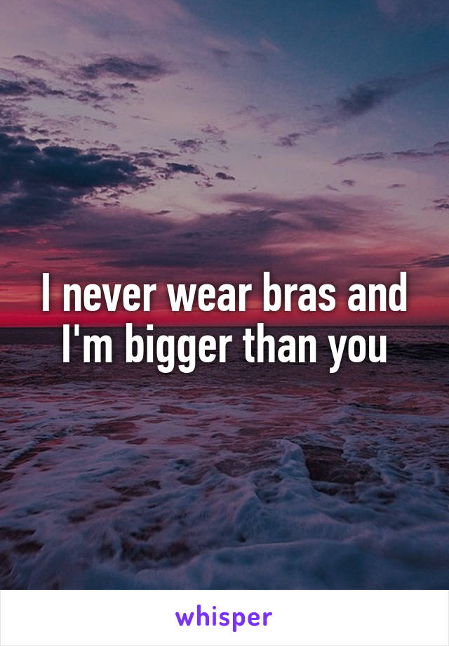 I never wear bras and I'm bigger than you