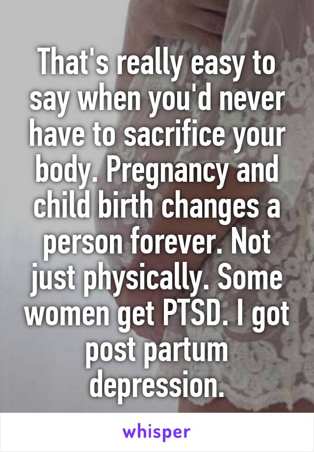 That's really easy to say when you'd never have to sacrifice your body. Pregnancy and child birth changes a person forever. Not just physically. Some women get PTSD. I got post partum depression.