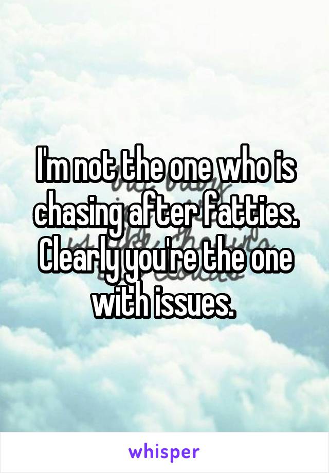 I'm not the one who is chasing after fatties. Clearly you're the one with issues. 