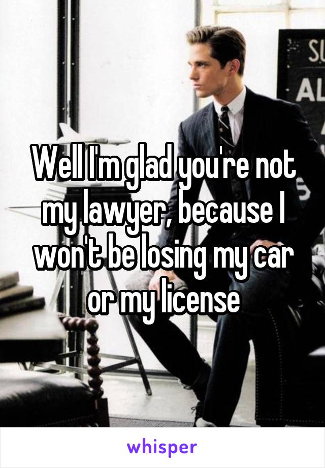 Well I'm glad you're not my lawyer, because I won't be losing my car or my license