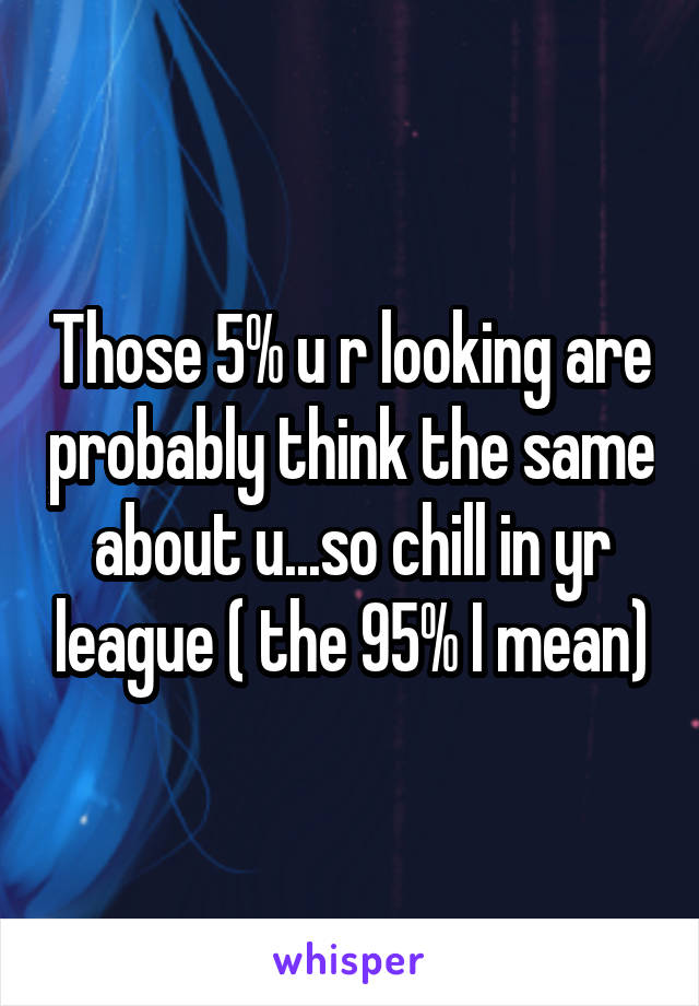 Those 5% u r looking are probably think the same about u...so chill in yr league ( the 95% I mean)