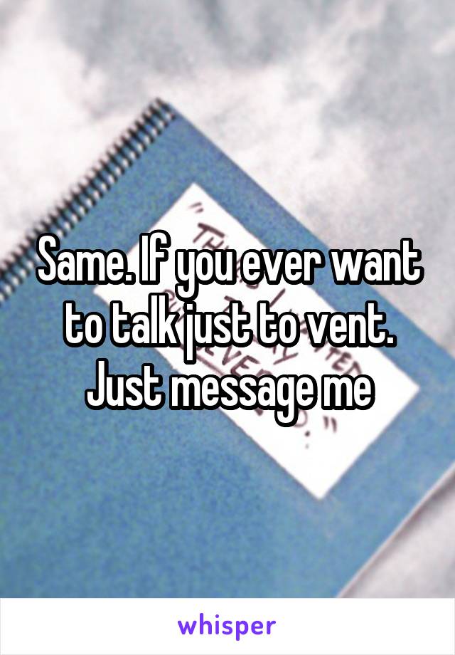 Same. If you ever want to talk just to vent. Just message me