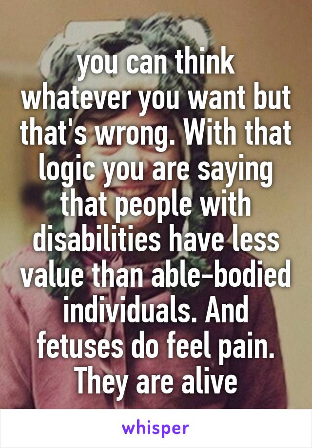 you can think whatever you want but that's wrong. With that logic you are saying that people with disabilities have less value than able-bodied individuals. And fetuses do feel pain. They are alive