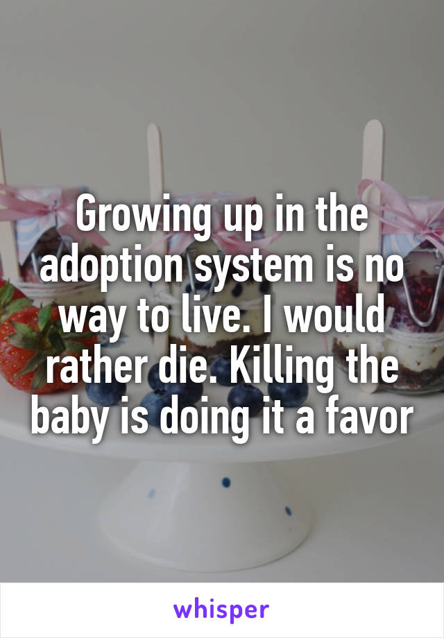 Growing up in the adoption system is no way to live. I would rather die. Killing the baby is doing it a favor