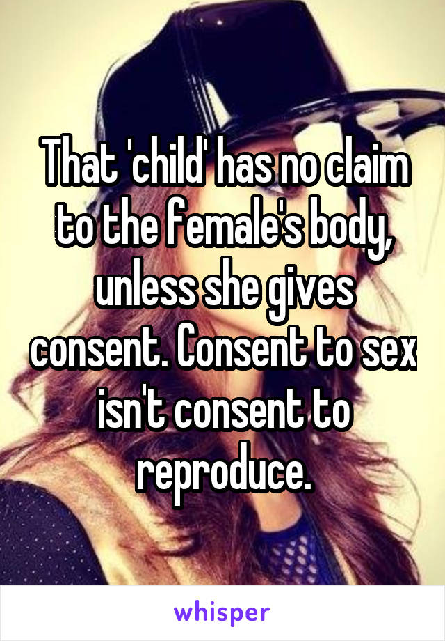 That 'child' has no claim to the female's body, unless she gives consent. Consent to sex isn't consent to reproduce.