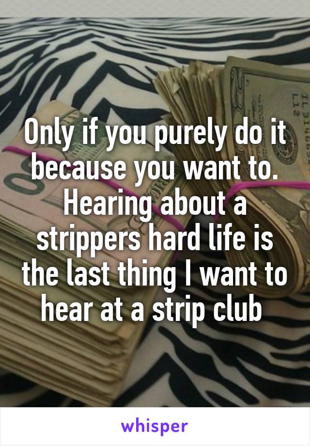Only if you purely do it because you want to. Hearing about a strippers hard life is the last thing I want to hear at a strip club 