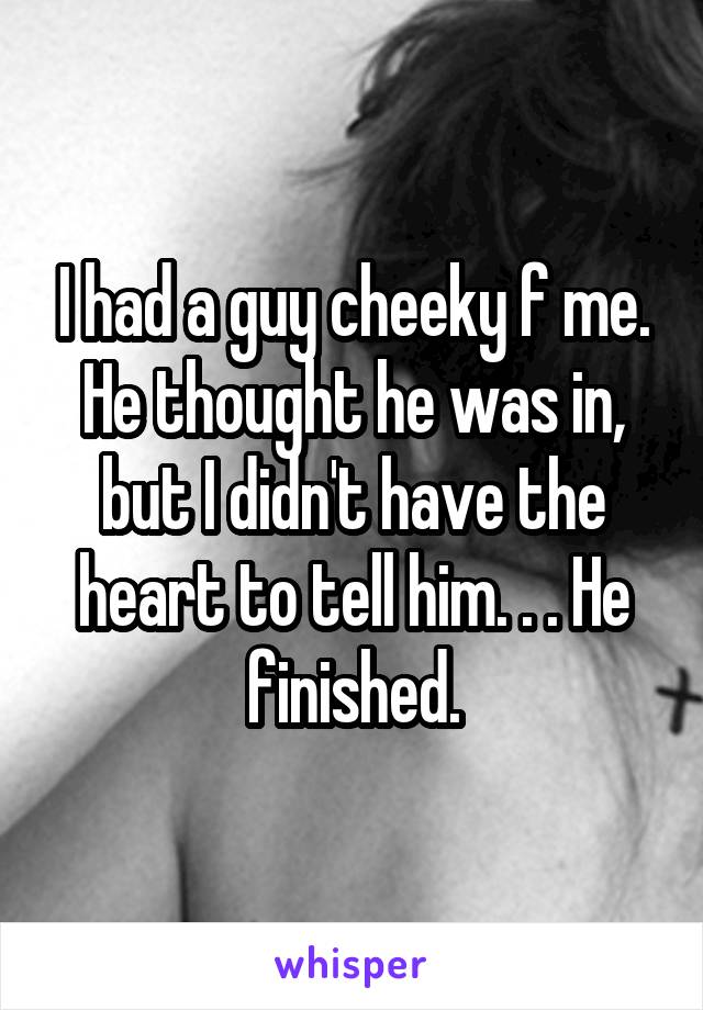 I had a guy cheeky f me. He thought he was in, but I didn't have the heart to tell him. . . He finished.