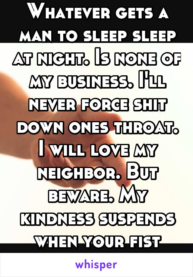 Whatever gets a man to sleep sleep at night. Is none of my business. I'll never force shit down ones throat. I will love my neighbor. But beware. My kindness suspends when your fist meets my face.