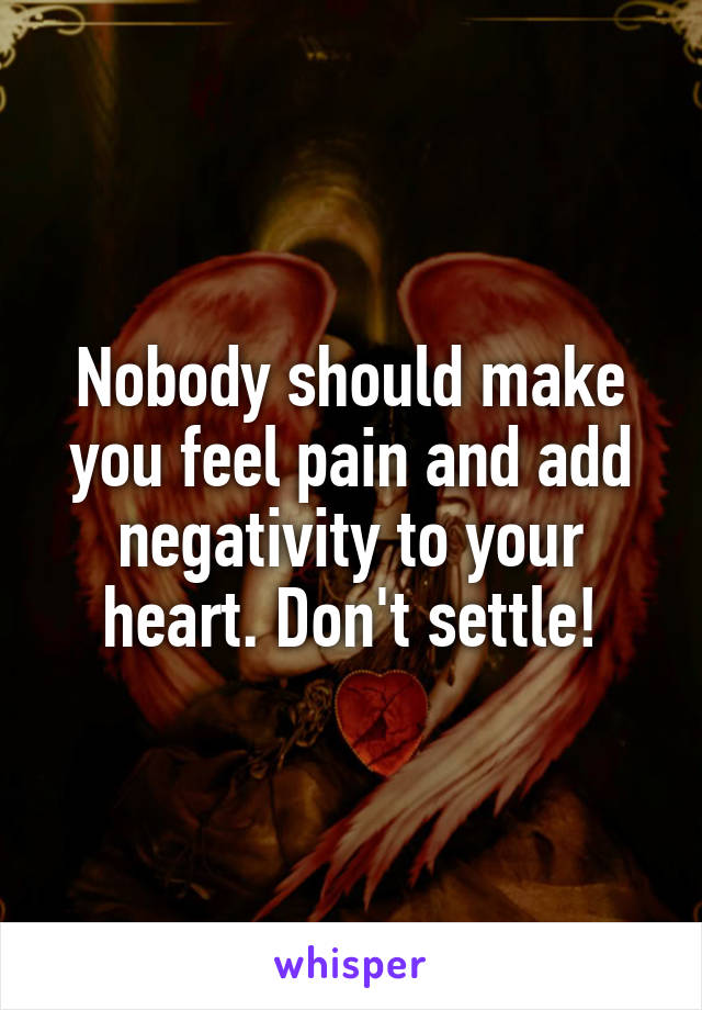 Nobody should make you feel pain and add negativity to your heart. Don't settle!