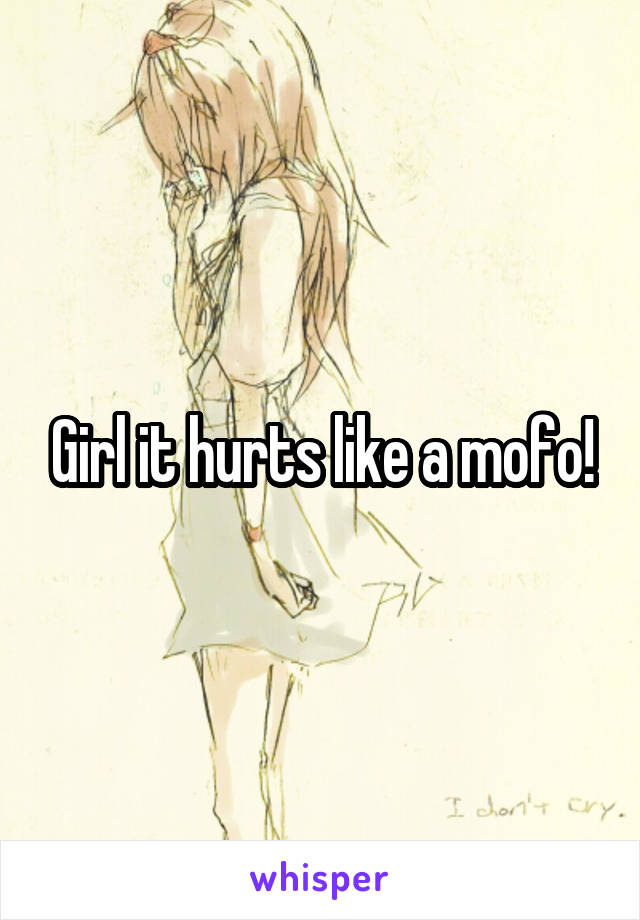 Girl it hurts like a mofo!