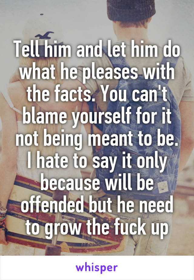 Tell him and let him do what he pleases with the facts. You can't blame yourself for it not being meant to be. I hate to say it only because will be offended but he need to grow the fuck up