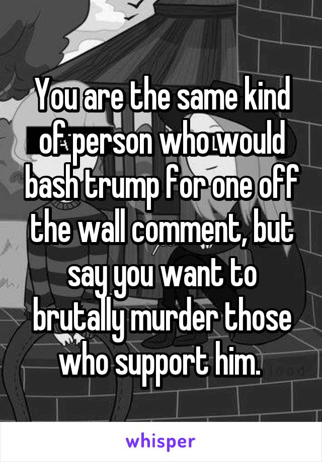 You are the same kind of person who would bash trump for one off the wall comment, but say you want to brutally murder those who support him. 