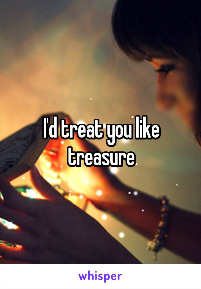 I'd treat you like treasure