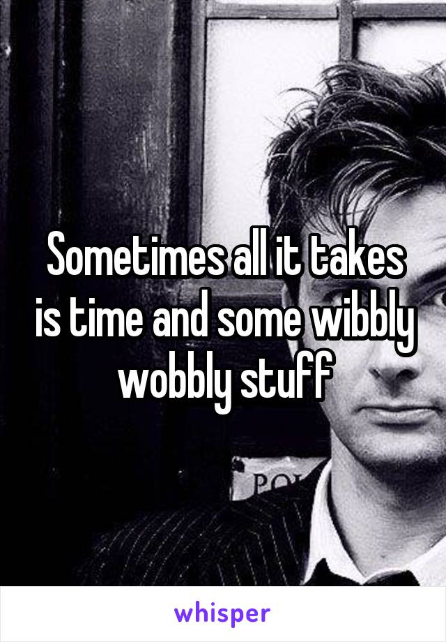 Sometimes all it takes is time and some wibbly wobbly stuff