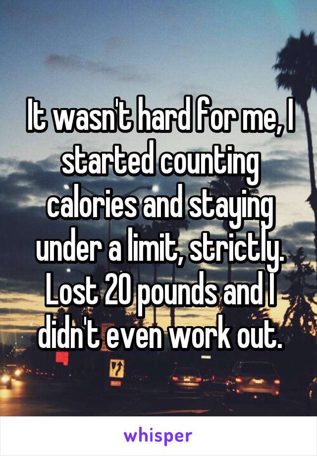 It wasn't hard for me, I started counting calories and staying under a limit, strictly. Lost 20 pounds and I didn't even work out.