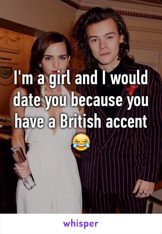 I'm a girl and I would date you because you have a British accent 😂 
