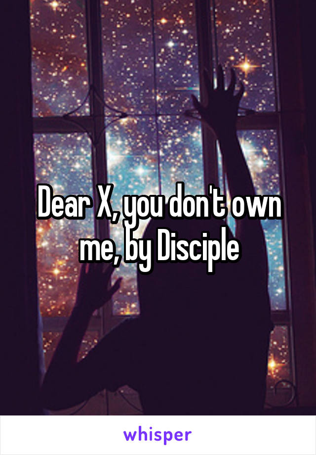 Dear X, you don't own me, by Disciple