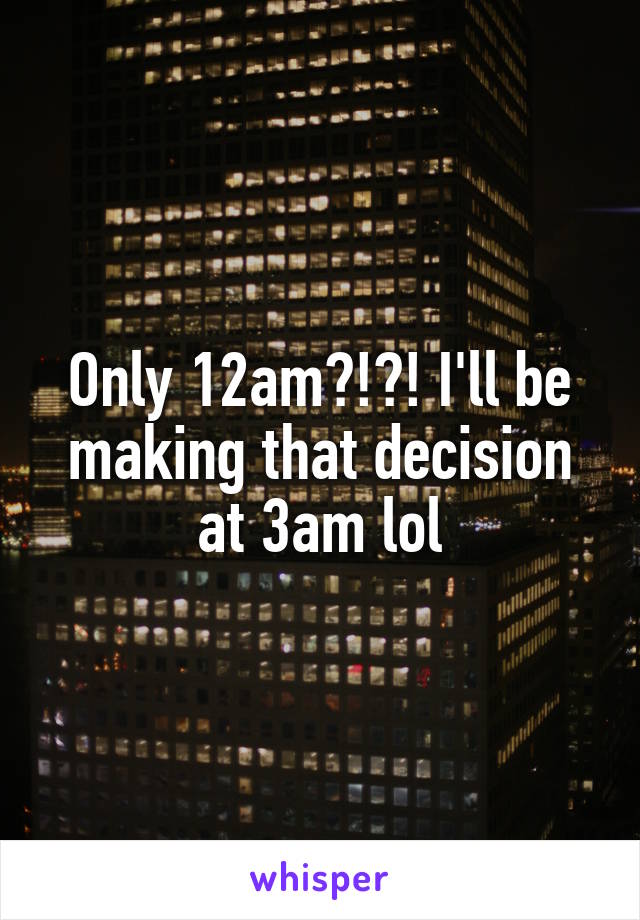 Only 12am?!?! I'll be making that decision at 3am lol